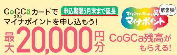 CoGCa（コジカ）カードでマイナポイントを申し込もう！ チャージすると上限5,000円分（付与率25%）もらえる マイナポイント付与・使用は2020年9月1日から ※マイナポイントを予約・申し込みの上、コジカカードでチャージをすることが必要です。 ※マイナポイントの付与を受けるためには、マイナンバーカードが必要です。